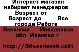 Интернет-магазин набирает менеджеров › Возраст от ­ 18 › Возраст до ­ 58 - Все города Работа » Вакансии   . Ивановская обл.,Иваново г.